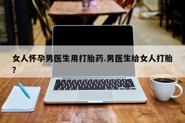 卖正品米索前列醇片微信女人怀孕男医生用打胎药.男医生给女人打胎？