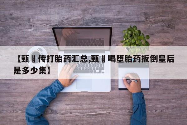 卖正品米索前列醇片微信【甄嬛传打胎药汇总,甄嬛喝堕胎药扳倒皇后是多少集】