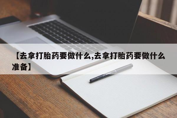 卖正品米索前列醇片微信【去拿打胎药要做什么,去拿打胎药要做什么准备】