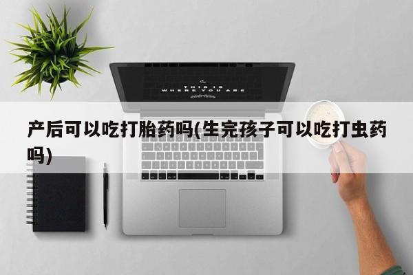 卖正品米索前列醇片微信产后可以吃打胎药吗(生完孩子可以吃打虫药吗)