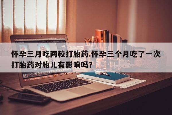 卖正品米索前列醇片微信怀孕三月吃两粒打胎药.怀孕三个月吃了一次打胎药对胎儿有影响吗？