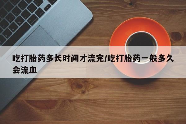卖正品米索前列醇片微信吃打胎药多长时间才流完/吃打胎药一般多久会流血