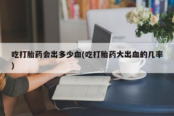 卖正品米索前列醇片微信吃打胎药会出多少血(吃打胎药大出血的几率)