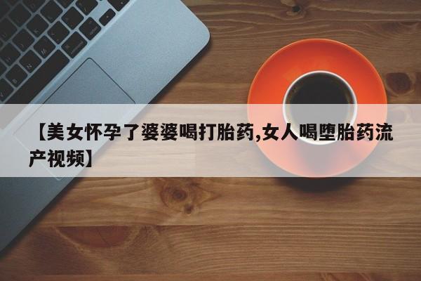 卖正品米索前列醇片微信【美女怀孕了婆婆喝打胎药,女人喝堕胎药流产视频】