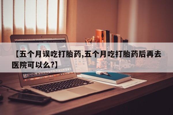 卖正品米索前列醇片微信【五个月误吃打胎药,五个月吃打胎药后再去医院可以么?】