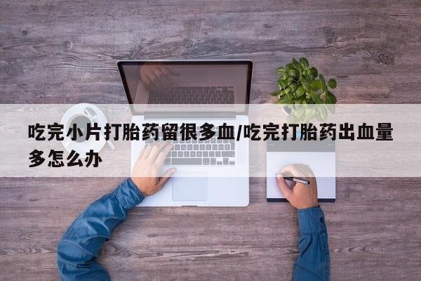 卖正品米索前列醇片微信吃完小片打胎药留很多血/吃完打胎药出血量多怎么办