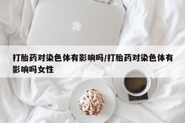 卖正品米索前列醇片微信打胎药对染色体有影响吗/打胎药对染色体有影响吗女性