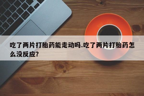 卖正品米索前列醇片微信吃了两片打胎药能走动吗.吃了两片打胎药怎么没反应？