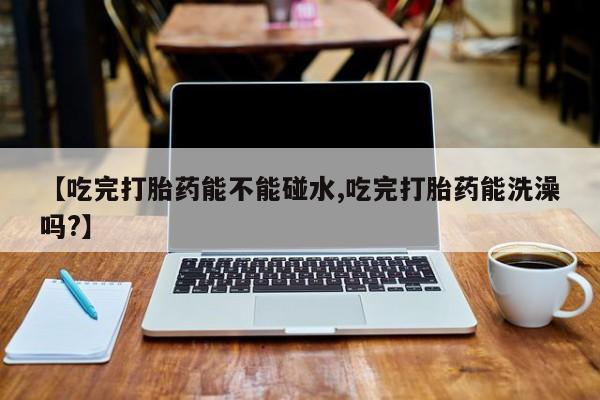 卖正品米索前列醇片微信【吃完打胎药能不能碰水,吃完打胎药能洗澡吗?】