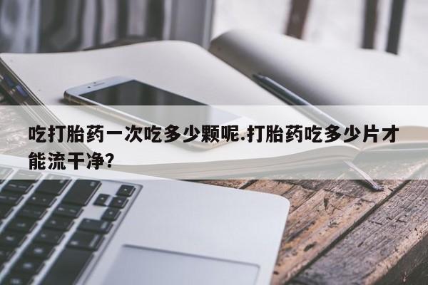卖正品米索前列醇片微信吃打胎药一次吃多少颗呢.打胎药吃多少片才能流干净？